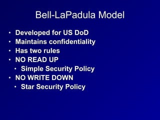 Bell-LaPadula Model
• Developed for US DoD


• Maintains confidentiality


• Has two rules


• NO READ UP


• Simple Security Policy


• NO WRITE DOWN


• Star Security Policy
 