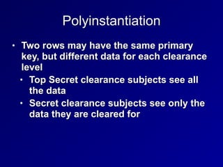 Polyinstantiation
• Two rows may have the same primary
key, but different data for each clearance
level


• Top Secret clearance subjects see all
the data


• Secret clearance subjects see only the
data they are cleared for
 