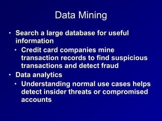 Data Mining
• Search a large database for useful
information


• Credit card companies mine
transaction records to find suspicious
transactions and detect fraud


• Data analytics


• Understanding normal use cases helps
detect insider threats or compromised
accounts
 