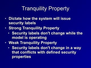 Tranquility Property
• Dictate how the system will issue
security labels


• Strong Tranquility Property


• Security labels don't change while the
model is operating


• Weak Tranquility Property


• Security labels don't change in a way
that conflicts with defined security
properties
 