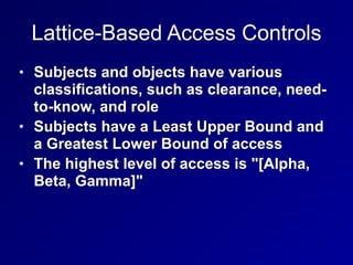 Lattice-Based Access Controls
• Subjects and objects have various
classifications, such as clearance, need-
to-know, and role


• Subjects have a Least Upper Bound and
a Greatest Lower Bound of access


• The highest level of access is "[Alpha,
Beta, Gamma]"
 