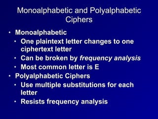 Monoalphabetic and Polyalphabetic
Ciphers
• Monoalphabetic


• One plaintext letter changes to one
ciphertext letter


• Can be broken by frequency analysis


• Most common letter is E


• Polyalphabetic Ciphers


• Use multiple substitutions for each
letter


• Resists frequency analysis
 