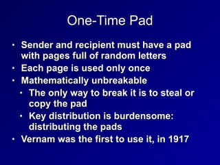 One-Time Pad
• Sender and recipient must have a pad
with pages full of random letters


• Each page is used only once


• Mathematically unbreakable


• The only way to break it is to steal or
copy the pad


• Key distribution is burdensome:
distributing the pads


• Vernam was the first to use it, in 1917
 
