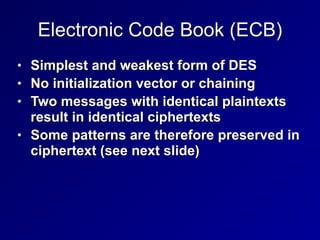 Electronic Code Book (ECB)
• Simplest and weakest form of DES


• No initialization vector or chaining


• Two messages with identical plaintexts
result in identical ciphertexts


• Some patterns are therefore preserved in
ciphertext (see next slide)
 