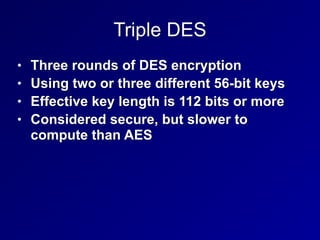 Triple DES
• Three rounds of DES encryption


• Using two or three different 56-bit keys


• Effective key length is 112 bits or more


• Considered secure, but slower to
compute than AES
 