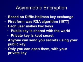 Asymmetric Encryption
• Based on Diffie-Hellman key exchange


• First form was RSA algorithm (1977)


• Each user makes two keys


• Public key is shared with the world


• Private key is kept secret


• Anyone can send you secrets using your
public key


• Only you can open them, with your
private key
 