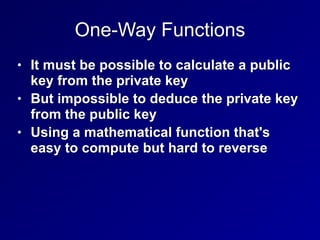 One-Way Functions
• It must be possible to calculate a public
key from the private key


• But impossible to deduce the private key
from the public key


• Using a mathematical function that's
easy to compute but hard to reverse
 