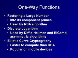 One-Way Functions
• Factoring a Large Number


• Into its component primes


• Used by RSA algorithm


• Discrete Logarithm


• Used by Diffie-Hellman and ElGamal
asymmetric algorithms


• Elliptic Curve Cryptography


• Faster to compute than RSA


• Popular on mobile devices
 