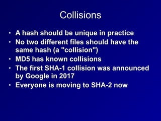 Collisions
• A hash should be unique in practice


• No two different files should have the
same hash (a "collision")


• MD5 has known collisions


• The first SHA-1 collision was announced
by Google in 2017


• Everyone is moving to SHA-2 now
 