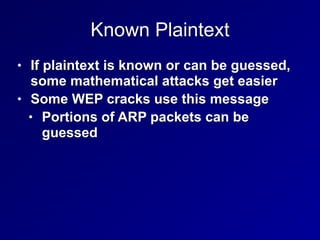 Known Plaintext
• If plaintext is known or can be guessed,
some mathematical attacks get easier


• Some WEP cracks use this message


• Portions of ARP packets can be
guessed
 