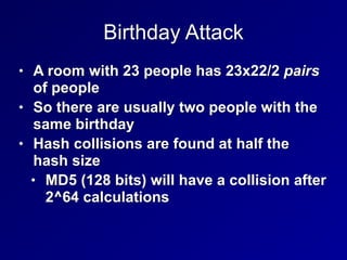 Birthday Attack
• A room with 23 people has 23x22/2 pairs
of people


• So there are usually two people with the
same birthday


• Hash collisions are found at half the
hash size


• MD5 (128 bits) will have a collision after
2^64 calculations
 