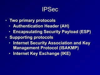 IPSec
• Two primary protocols


• Authentication Header (AH)


• Encapsulating Security Payload (ESP)


• Supporting protocols


• Internet Security Association and Key
Management Protocol (ISAKMP)


• Internet Key Exchange (IKE)
 