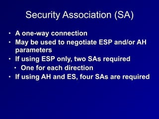 Security Association (SA)
• A one-way connection


• May be used to negotiate ESP and/or AH
parameters


• If using ESP only, two SAs required


• One for each direction


• If using AH and ES, four SAs are required
 