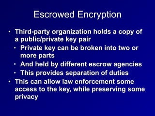 Escrowed Encryption
• Third-party organization holds a copy of
a public/private key pair


• Private key can be broken into two or
more parts


• And held by different escrow agencies


• This provides separation of duties


• This can allow law enforcement some
access to the key, while preserving some
privacy
 