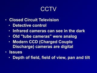 CCTV
• Closed Circuit Television


• Detective control


• Infrared cameras can see in the dark


• Old "tube cameras" were analog


• Modern CCD (Charged Couple
Discharge) cameras are digital


• Issues


• Depth of field, field of view, pan and tilt
 