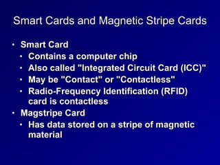 Smart Cards and Magnetic Stripe Cards
• Smart Card


• Contains a computer chip


• Also called "Integrated Circuit Card (ICC)"


• May be "Contact" or "Contactless"


• Radio-Frequency Identification (RFID)
card is contactless


• Magstripe Card


• Has data stored on a stripe of magnetic
material
 