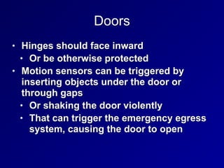 Doors
• Hinges should face inward


• Or be otherwise protected


• Motion sensors can be triggered by
inserting objects under the door or
through gaps


• Or shaking the door violently


• That can trigger the emergency egress
system, causing the door to open
 