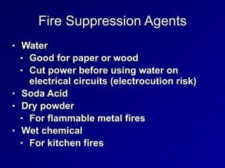 Fire Suppression Agents
• Water


• Good for paper or wood


• Cut power before using water on
electrical circuits (electrocution risk)


• Soda Acid


• Dry powder


• For flammable metal fires


• Wet chemical


• For kitchen fires
 