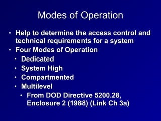 Modes of Operation
• Help to determine the access control and
technical requirements for a system


• Four Modes of Operation


• Dedicated


• System High


• Compartmented


• Multilevel


• From DOD Directive 5200.28,
Enclosure 2 (1988) (Link Ch 3a)
 