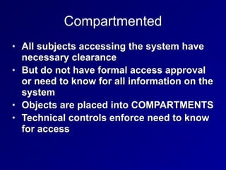 Compartmented
• All subjects accessing the system have
necessary clearance


• But do not have formal access approval
or need to know for all information on the
system


• Objects are placed into COMPARTMENTS


• Technical controls enforce need to know
for access
 