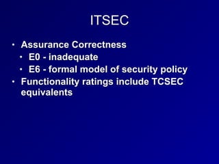 ITSEC
• Assurance Correctness


• E0 - inadequate


• E6 - formal model of security policy


• Functionality ratings include TCSEC
equivalents
 