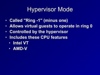 Hypervisor Mode
• Called "Ring -1" (minus one)


• Allows virtual guests to operate in ring 0


• Controlled by the hypervisor


• Includes these CPU features


• Intel VT


• AMD-V
 