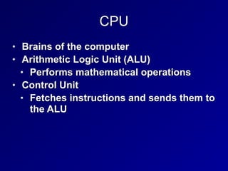 CPU
• Brains of the computer


• Arithmetic Logic Unit (ALU)


• Performs mathematical operations


• Control Unit


• Fetches instructions and sends them to
the ALU
 