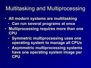 Multitasking and Multiprocessing
• All modern systems are multitasking


• Can run several programs at once


• Multiprocessing requires more than one
CPU


• Symmetric multiprocessing uses one
operating system to manage all CPUs


• Asymmetric multiprocessing systems
have one operating system image per
CPU
 