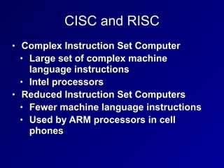 CISC and RISC
• Complex Instruction Set Computer


• Large set of complex machine
language instructions


• Intel processors


• Reduced Instruction Set Computers


• Fewer machine language instructions


• Used by ARM processors in cell
phones
 
