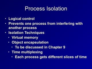 Process Isolation
• Logical control


• Prevents one process from interfering with
another process


• Isolation Techniques


• Virtual memory


• Object encapsulation


• To be discussed in Chapter 9


• Time multiplexing


• Each process gets different slices of time
 