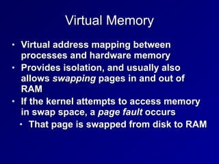Virtual Memory
• Virtual address mapping between
processes and hardware memory


• Provides isolation, and usually also
allows swapping pages in and out of
RAM


• If the kernel attempts to access memory
in swap space, a page fault occurs


• That page is swapped from disk to RAM
 
