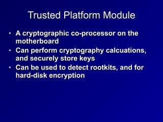 Trusted Platform Module
• A cryptographic co-processor on the
motherboard


• Can perform cryptography calcuations,
and securely store keys


• Can be used to detect rootkits, and for
hard-disk encryption
 