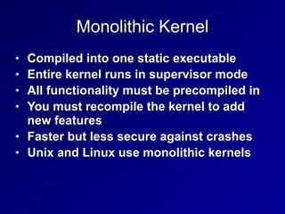 Monolithic Kernel
• Compiled into one static executable


• Entire kernel runs in supervisor mode


• All functionality must be precompiled in


• You must recompile the kernel to add
new features


• Faster but less secure against crashes


• Unix and Linux use monolithic kernels
 