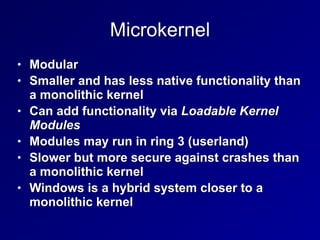 Microkernel
• Modular


• Smaller and has less native functionality than
a monolithic kernel


• Can add functionality via Loadable Kernel
Modules


• Modules may run in ring 3 (userland)


• Slower but more secure against crashes than
a monolithic kernel


• Windows is a hybrid system closer to a
monolithic kernel
 