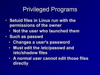 Privileged Programs
• Setuid files in Linux run with the
permissions of the owner


• Not the user who launched them


• Such as passwd


• Changes a user's password


• Must edit the /etc/passwd and
 
/etc/shadow files


• A normal user cannot edit those files
directly
 