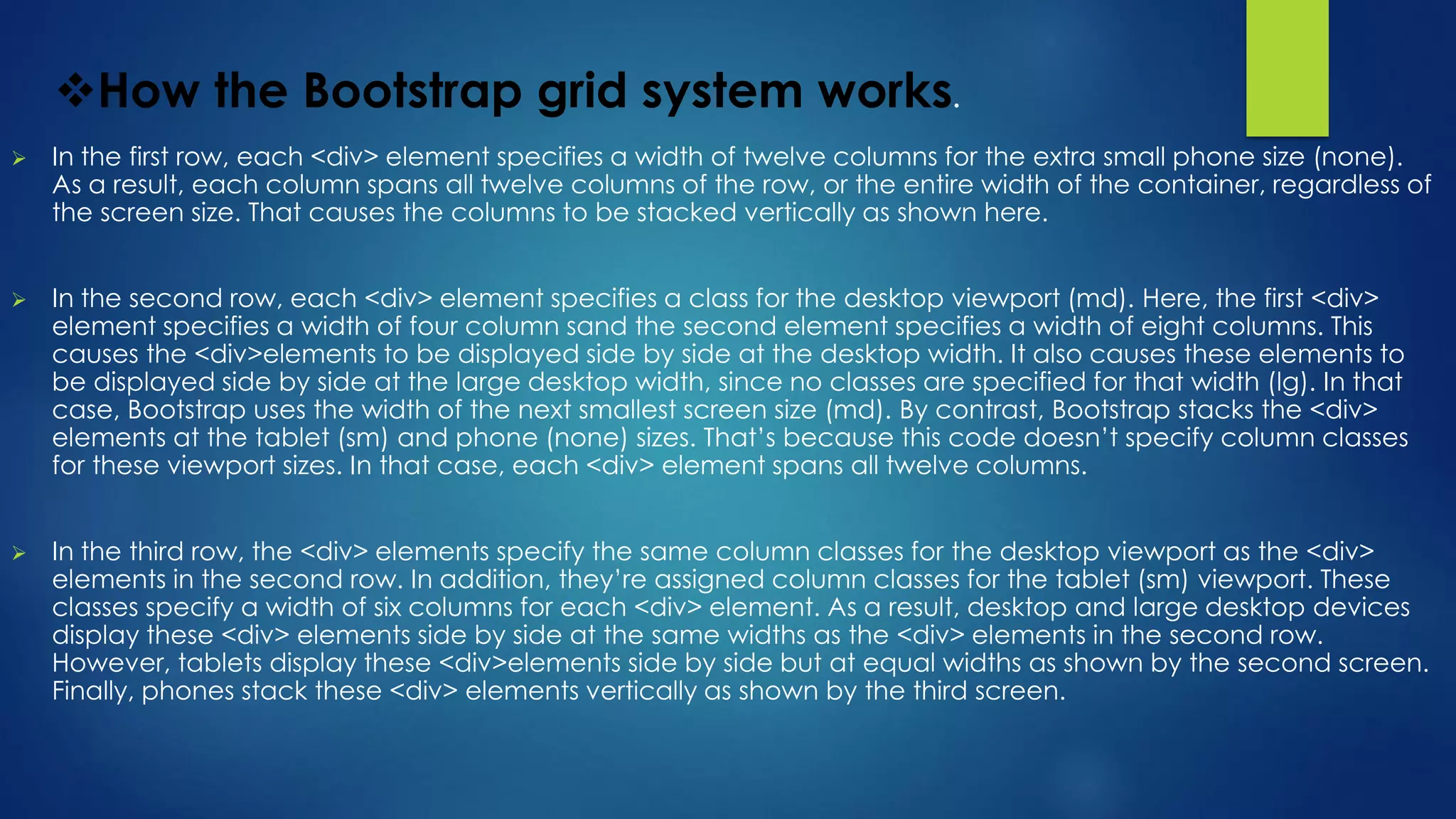 How the Bootstrap grid system works.
 In the first row, each <div> element specifies a width of twelve columns for the extra small phone size (none).
As a result, each column spans all twelve columns of the row, or the entire width of the container, regardless of
the screen size. That causes the columns to be stacked vertically as shown here.
 In the second row, each <div> element specifies a class for the desktop viewport (md). Here, the first <div>
element specifies a width of four column sand the second element specifies a width of eight columns. This
causes the <div>elements to be displayed side by side at the desktop width. It also causes these elements to
be displayed side by side at the large desktop width, since no classes are specified for that width (lg). In that
case, Bootstrap uses the width of the next smallest screen size (md). By contrast, Bootstrap stacks the <div>
elements at the tablet (sm) and phone (none) sizes. That’s because this code doesn’t specify column classes
for these viewport sizes. In that case, each <div> element spans all twelve columns.
 In the third row, the <div> elements specify the same column classes for the desktop viewport as the <div>
elements in the second row. In addition, they’re assigned column classes for the tablet (sm) viewport. These
classes specify a width of six columns for each <div> element. As a result, desktop and large desktop devices
display these <div> elements side by side at the same widths as the <div> elements in the second row.
However, tablets display these <div>elements side by side but at equal widths as shown by the second screen.
Finally, phones stack these <div> elements vertically as shown by the third screen.
 
