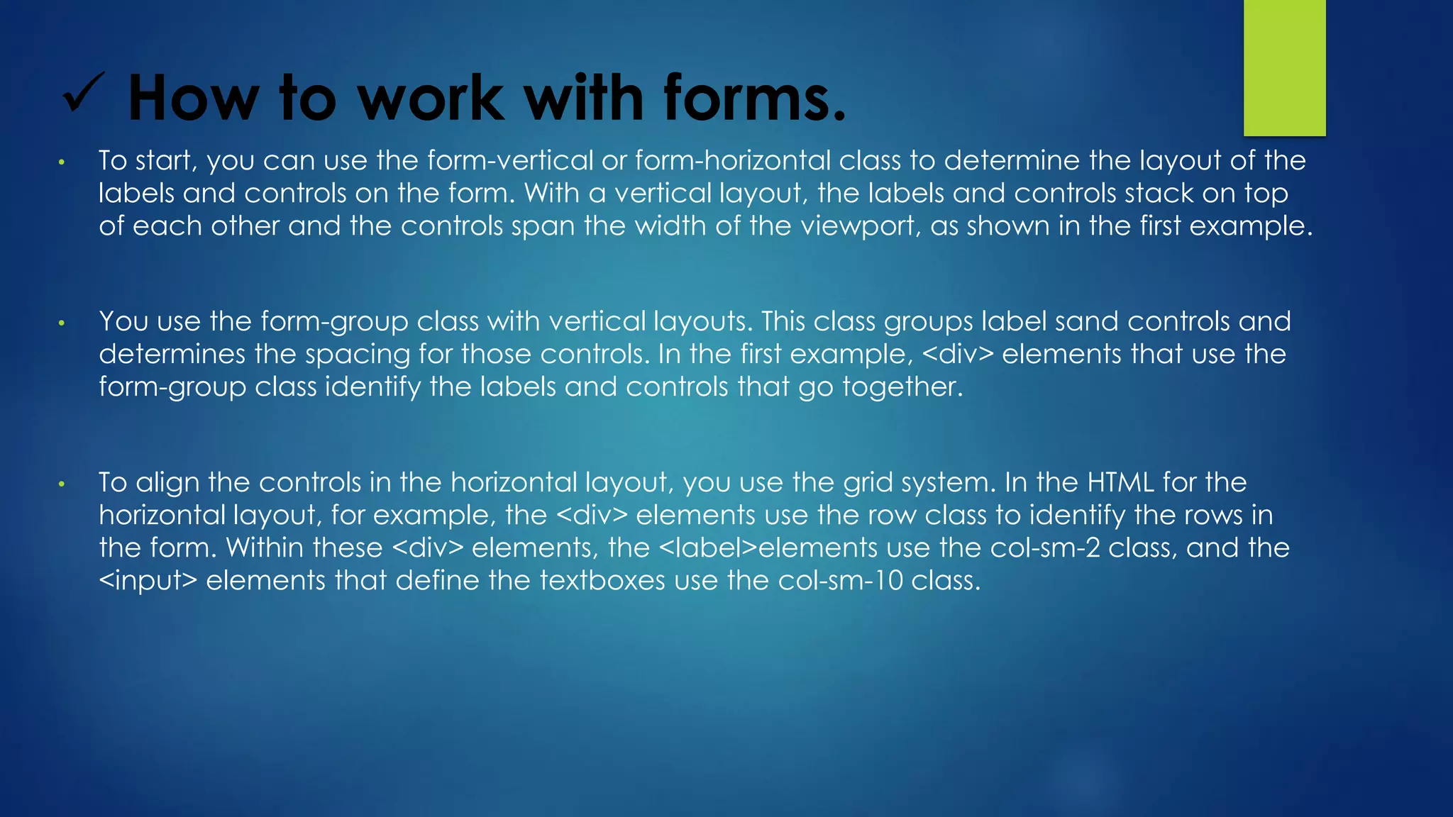  How to work with forms.
• To start, you can use the form-vertical or form-horizontal class to determine the layout of the
labels and controls on the form. With a vertical layout, the labels and controls stack on top
of each other and the controls span the width of the viewport, as shown in the first example.
• You use the form-group class with vertical layouts. This class groups label sand controls and
determines the spacing for those controls. In the first example, <div> elements that use the
form-group class identify the labels and controls that go together.
• To align the controls in the horizontal layout, you use the grid system. In the HTML for the
horizontal layout, for example, the <div> elements use the row class to identify the rows in
the form. Within these <div> elements, the <label>elements use the col-sm-2 class, and the
<input> elements that define the textboxes use the col-sm-10 class.
 