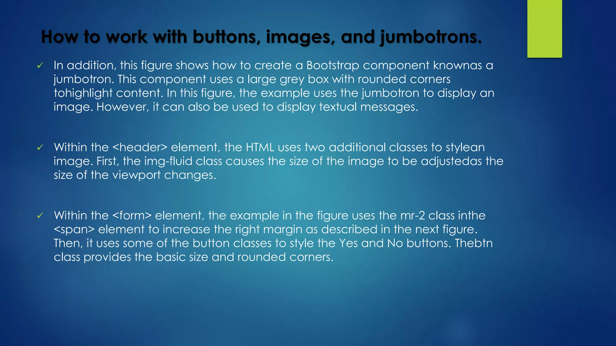 How to work with buttons, images, and jumbotrons.
 In addition, this figure shows how to create a Bootstrap component knownas a
jumbotron. This component uses a large grey box with rounded corners
tohighlight content. In this figure, the example uses the jumbotron to display an
image. However, it can also be used to display textual messages.
 Within the <header> element, the HTML uses two additional classes to stylean
image. First, the img-fluid class causes the size of the image to be adjustedas the
size of the viewport changes.
 Within the <form> element, the example in the figure uses the mr-2 class inthe
<span> element to increase the right margin as described in the next figure.
Then, it uses some of the button classes to style the Yes and No buttons. Thebtn
class provides the basic size and rounded corners.
 