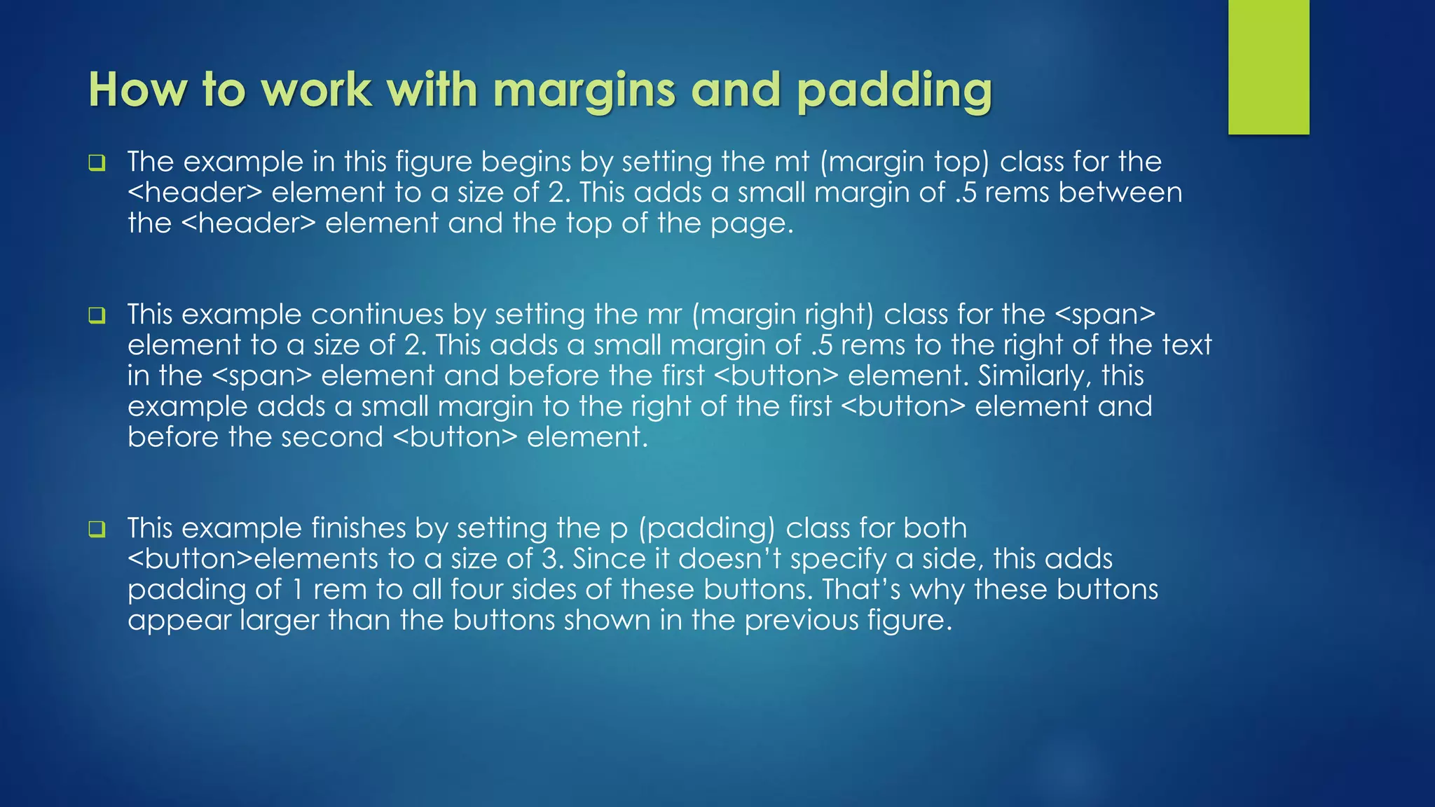 How to work with margins and padding
 The example in this figure begins by setting the mt (margin top) class for the
<header> element to a size of 2. This adds a small margin of .5 rems between
the <header> element and the top of the page.
 This example continues by setting the mr (margin right) class for the <span>
element to a size of 2. This adds a small margin of .5 rems to the right of the text
in the <span> element and before the first <button> element. Similarly, this
example adds a small margin to the right of the first <button> element and
before the second <button> element.
 This example finishes by setting the p (padding) class for both
<button>elements to a size of 3. Since it doesn’t specify a side, this adds
padding of 1 rem to all four sides of these buttons. That’s why these buttons
appear larger than the buttons shown in the previous figure.
 