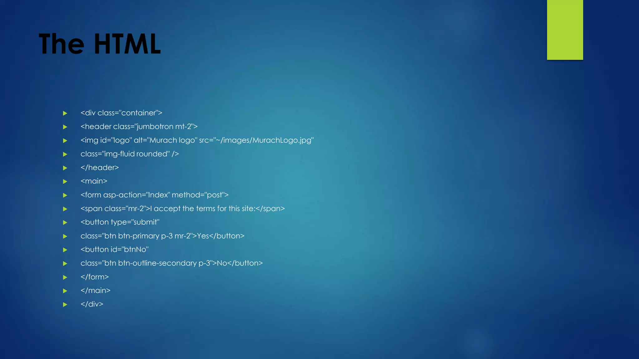 The HTML
 <div class="container">
 <header class="jumbotron mt-2">
 <img id="logo" alt="Murach logo" src="~/images/MurachLogo.jpg"
 class="img-fluid rounded" />
 </header>
 <main>
 <form asp-action="Index" method="post">
 <span class="mr-2">I accept the terms for this site:</span>
 <button type="submit"
 class="btn btn-primary p-3 mr-2">Yes</button>
 <button id="btnNo"
 class="btn btn-outline-secondary p-3">No</button>
 </form>
 </main>
 </div>
 