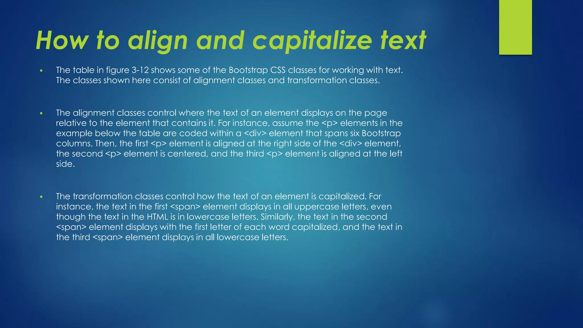 How to align and capitalize text
 The table in figure 3-12 shows some of the Bootstrap CSS classes for working with text.
The classes shown here consist of alignment classes and transformation classes.
 The alignment classes control where the text of an element displays on the page
relative to the element that contains it. For instance, assume the <p> elements in the
example below the table are coded within a <div> element that spans six Bootstrap
columns. Then, the first <p> element is aligned at the right side of the <div> element,
the second <p> element is centered, and the third <p> element is aligned at the left
side.
 The transformation classes control how the text of an element is capitalized. For
instance, the text in the first <span> element displays in all uppercase letters, even
though the text in the HTML is in lowercase letters. Similarly, the text in the second
<span> element displays with the first letter of each word capitalized, and the text in
the third <span> element displays in all lowercase letters.
 