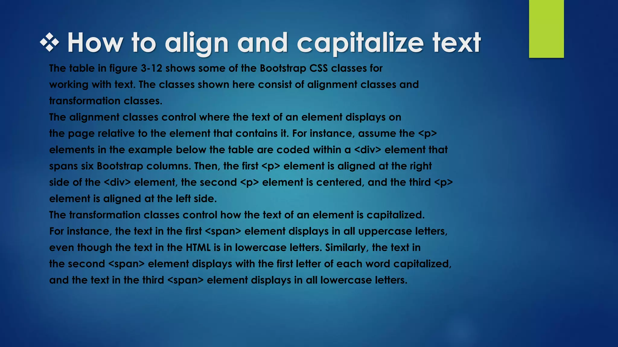  How to align and capitalize text
The table in figure 3-12 shows some of the Bootstrap CSS classes for
working with text. The classes shown here consist of alignment classes and
transformation classes.
The alignment classes control where the text of an element displays on
the page relative to the element that contains it. For instance, assume the <p>
elements in the example below the table are coded within a <div> element that
spans six Bootstrap columns. Then, the first <p> element is aligned at the right
side of the <div> element, the second <p> element is centered, and the third <p>
element is aligned at the left side.
The transformation classes control how the text of an element is capitalized.
For instance, the text in the first <span> element displays in all uppercase letters,
even though the text in the HTML is in lowercase letters. Similarly, the text in
the second <span> element displays with the first letter of each word capitalized,
and the text in the third <span> element displays in all lowercase letters.
 