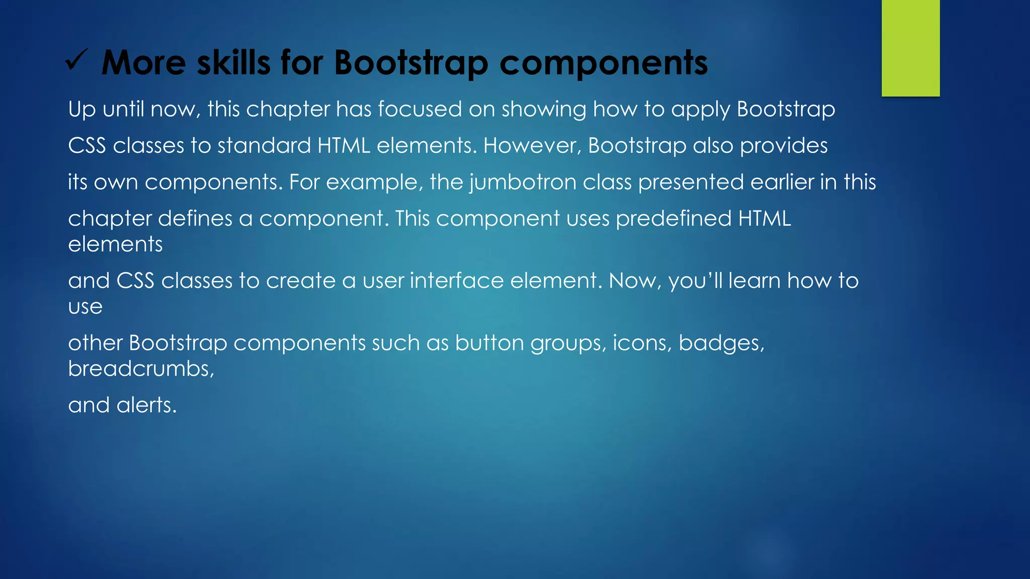  More skills for Bootstrap components
Up until now, this chapter has focused on showing how to apply Bootstrap
CSS classes to standard HTML elements. However, Bootstrap also provides
its own components. For example, the jumbotron class presented earlier in this
chapter defines a component. This component uses predefined HTML
elements
and CSS classes to create a user interface element. Now, you’ll learn how to
use
other Bootstrap components such as button groups, icons, badges,
breadcrumbs,
and alerts.
 