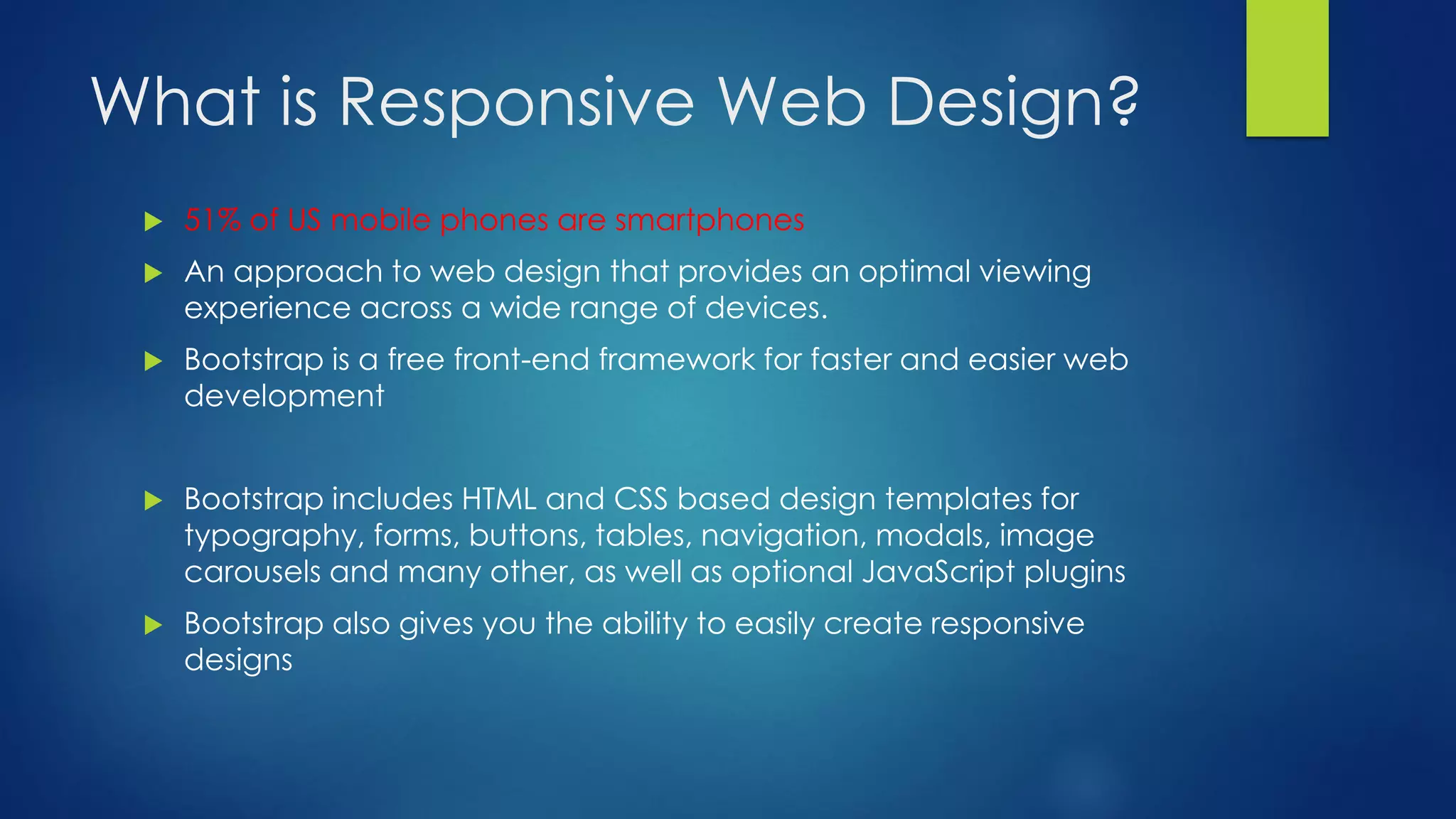 What is Responsive Web Design?
 51% of US mobile phones are smartphones
 An approach to web design that provides an optimal viewing
experience across a wide range of devices.
 Bootstrap is a free front-end framework for faster and easier web
development
 Bootstrap includes HTML and CSS based design templates for
typography, forms, buttons, tables, navigation, modals, image
carousels and many other, as well as optional JavaScript plugins
 Bootstrap also gives you the ability to easily create responsive
designs
 
