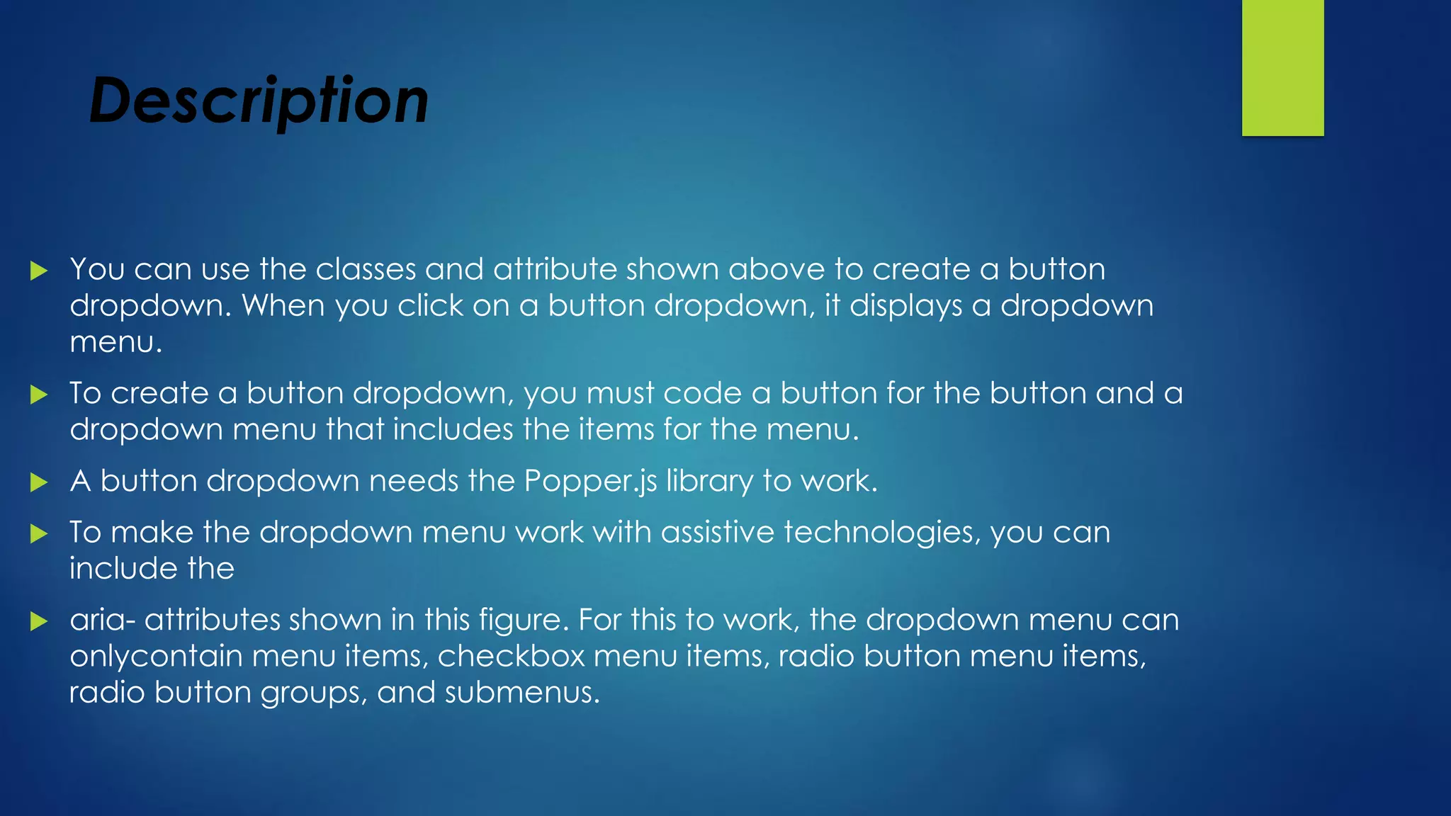 Description
 You can use the classes and attribute shown above to create a button
dropdown. When you click on a button dropdown, it displays a dropdown
menu.
 To create a button dropdown, you must code a button for the button and a
dropdown menu that includes the items for the menu.
 A button dropdown needs the Popper.js library to work.
 To make the dropdown menu work with assistive technologies, you can
include the
 aria- attributes shown in this figure. For this to work, the dropdown menu can
onlycontain menu items, checkbox menu items, radio button menu items,
radio button groups, and submenus.
 