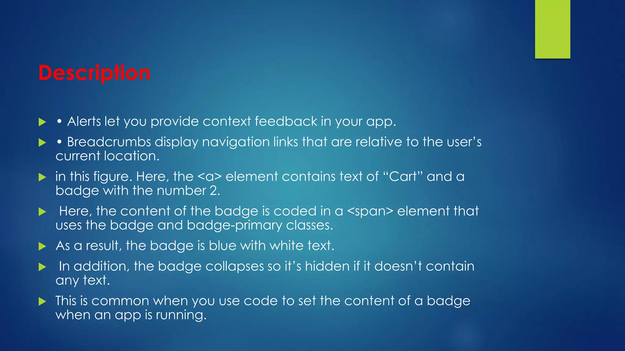 Description
 • Alerts let you provide context feedback in your app.
 • Breadcrumbs display navigation links that are relative to the user’s
current location.
 in this figure. Here, the <a> element contains text of “Cart” and a
badge with the number 2.
 Here, the content of the badge is coded in a <span> element that
uses the badge and badge-primary classes.
 As a result, the badge is blue with white text.
 In addition, the badge collapses so it’s hidden if it doesn’t contain
any text.
 This is common when you use code to set the content of a badge
when an app is running.
 