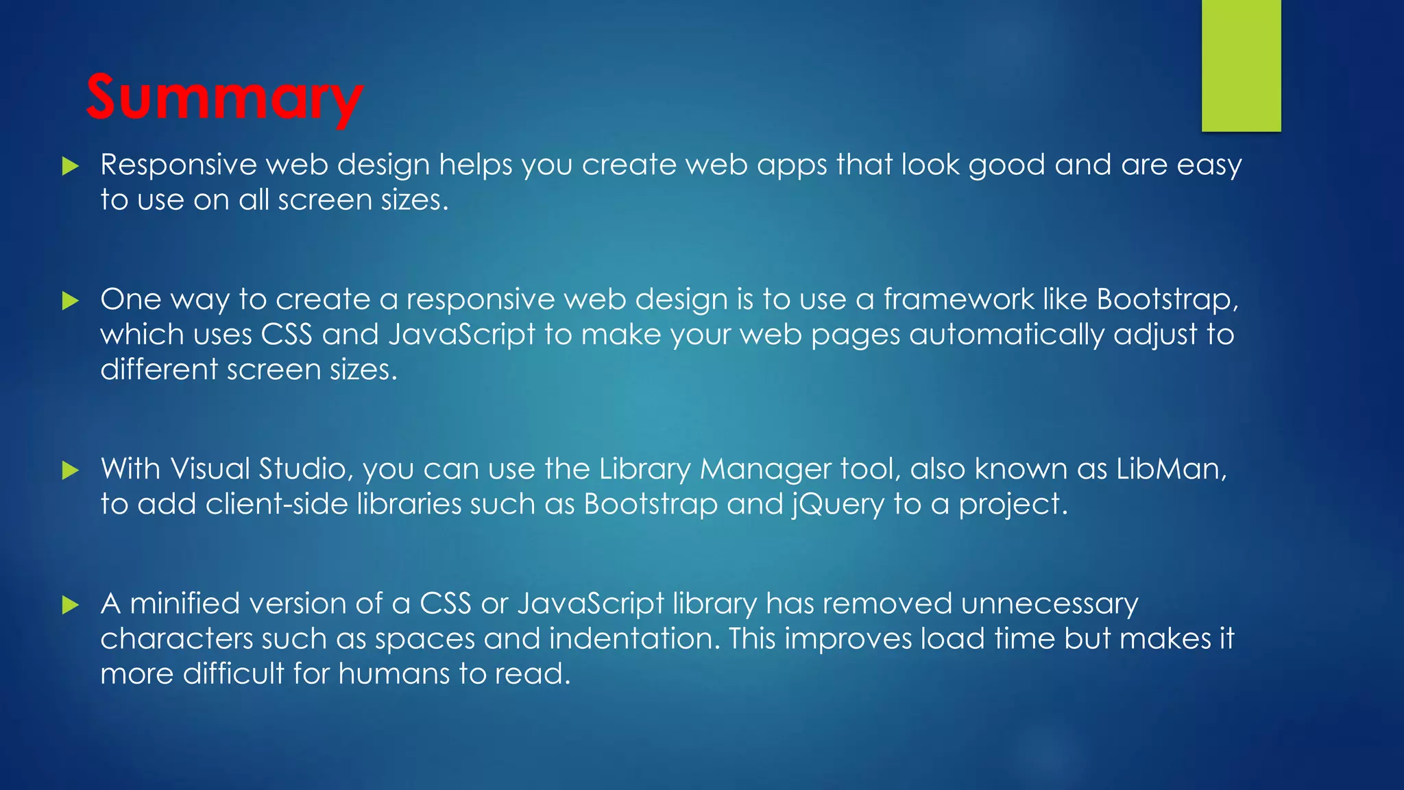 Summary
 Responsive web design helps you create web apps that look good and are easy
to use on all screen sizes.
 One way to create a responsive web design is to use a framework like Bootstrap,
which uses CSS and JavaScript to make your web pages automatically adjust to
different screen sizes.
 With Visual Studio, you can use the Library Manager tool, also known as LibMan,
to add client-side libraries such as Bootstrap and jQuery to a project.
 A minified version of a CSS or JavaScript library has removed unnecessary
characters such as spaces and indentation. This improves load time but makes it
more difficult for humans to read.
 