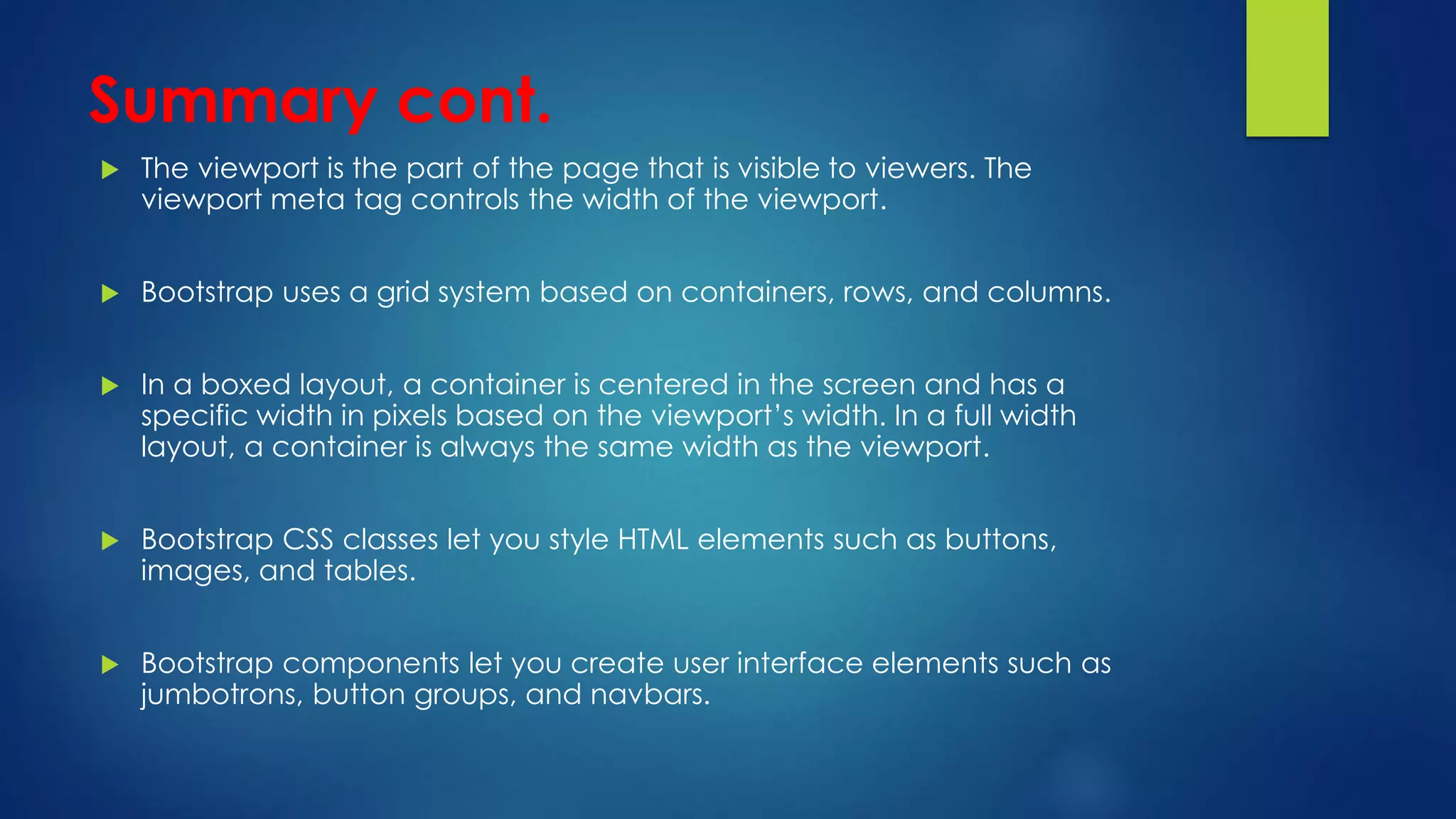 Summary cont.
 The viewport is the part of the page that is visible to viewers. The
viewport meta tag controls the width of the viewport.
 Bootstrap uses a grid system based on containers, rows, and columns.
 In a boxed layout, a container is centered in the screen and has a
specific width in pixels based on the viewport’s width. In a full width
layout, a container is always the same width as the viewport.
 Bootstrap CSS classes let you style HTML elements such as buttons,
images, and tables.
 Bootstrap components let you create user interface elements such as
jumbotrons, button groups, and navbars.
 