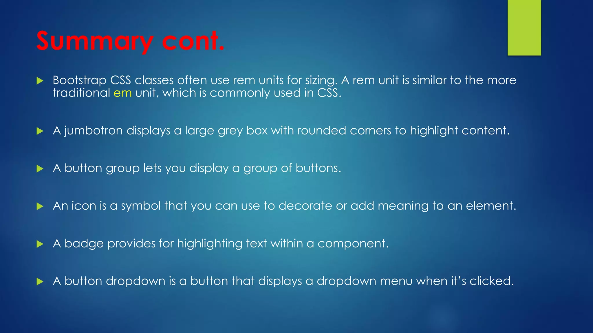 Summary cont.
 Bootstrap CSS classes often use rem units for sizing. A rem unit is similar to the more
traditional em unit, which is commonly used in CSS.
 A jumbotron displays a large grey box with rounded corners to highlight content.
 A button group lets you display a group of buttons.
 An icon is a symbol that you can use to decorate or add meaning to an element.
 A badge provides for highlighting text within a component.
 A button dropdown is a button that displays a dropdown menu when it’s clicked.
 