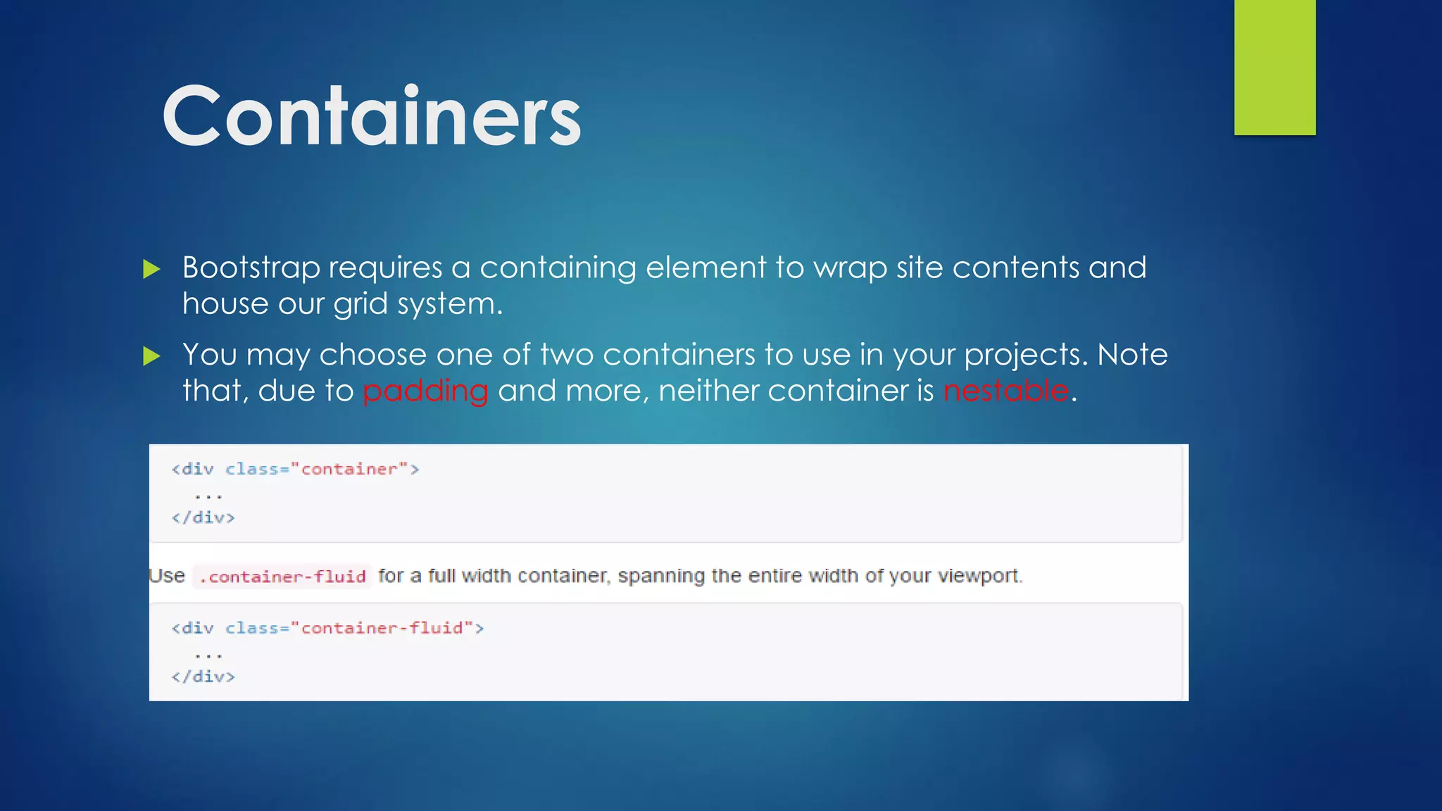Containers
 Bootstrap requires a containing element to wrap site contents and
house our grid system.
 You may choose one of two containers to use in your projects. Note
that, due to padding and more, neither container is nestable.
 